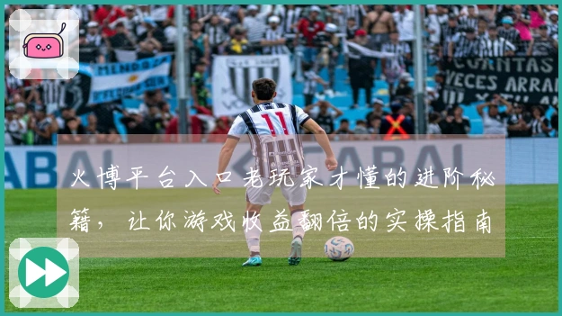 火博平台入口老玩家才懂的进阶秘籍，让你游戏收益翻倍的实操指南