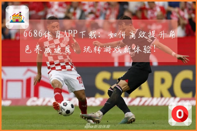 6686体育APP下载：如何高效提升角色养成速度，玩转游戏新体验！