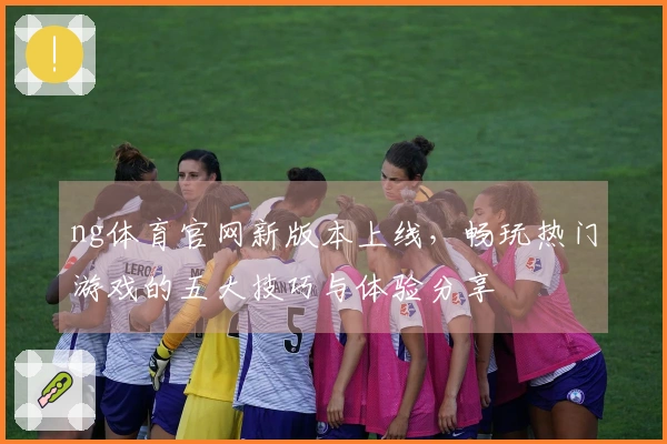 ng体育官网新版本上线，畅玩热门游戏的五大技巧与体验分享