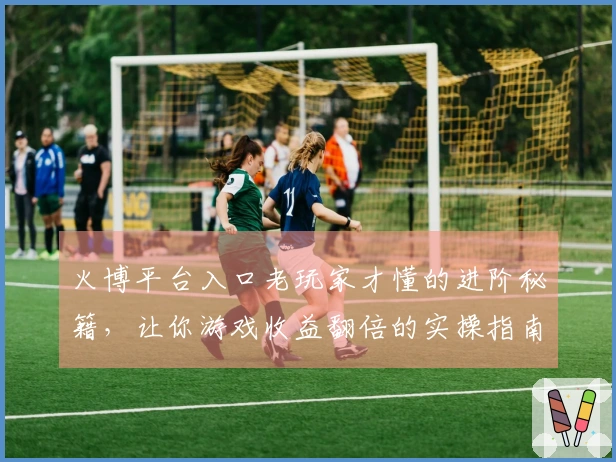 火博平台入口老玩家才懂的进阶秘籍，让你游戏收益翻倍的实操指南